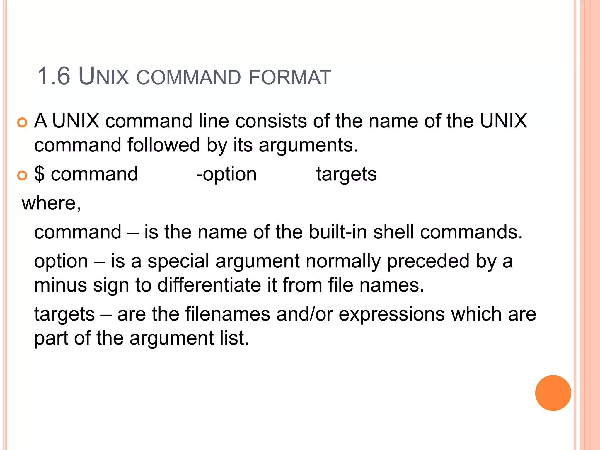 1.6 UNIX COMMAND FORMAT
 A UNIX command line consists of the name of the UNIX
command followed by its arguments.
 $ command -option targets
where,
command – is the name of the built-in shell commands.
option – is a special argument normally preceded by a
minus sign to differentiate it from file names.
targets – are the filenames and/or expressions which are
part of the argument list.
 