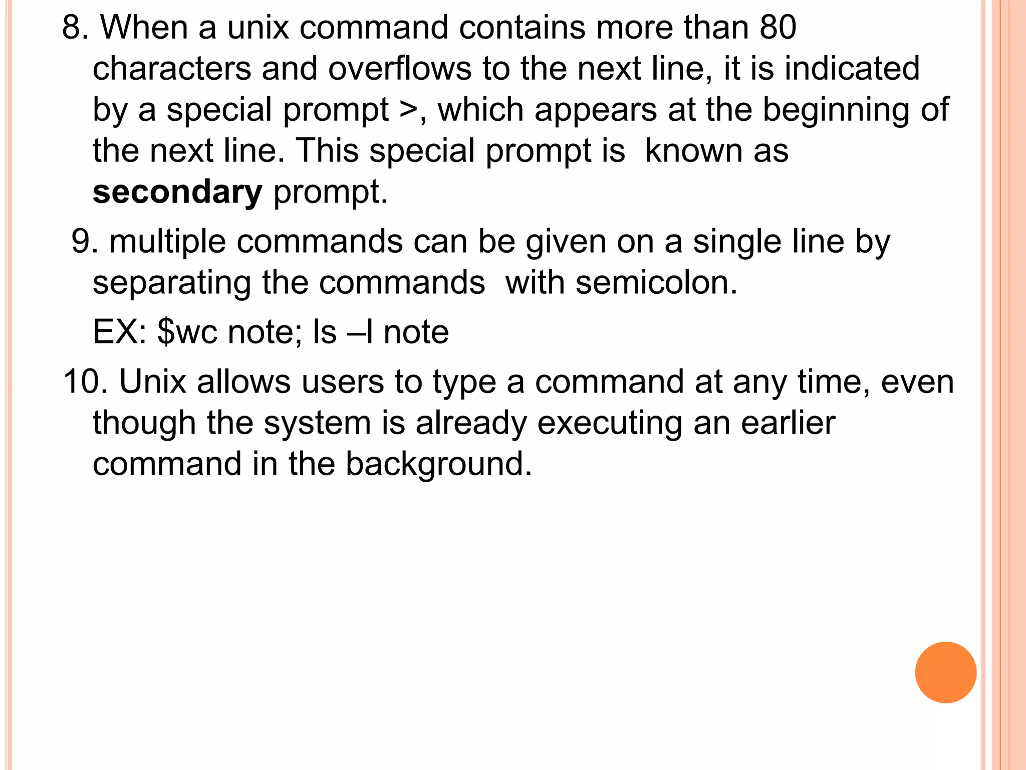 8. When a unix command contains more than 80
characters and overflows to the next line, it is indicated
by a special prompt >, which appears at the beginning of
the next line. This special prompt is known as
secondary prompt.
9. multiple commands can be given on a single line by
separating the commands with semicolon.
EX: $wc note; ls –l note
10. Unix allows users to type a command at any time, even
though the system is already executing an earlier
command in the background.
 