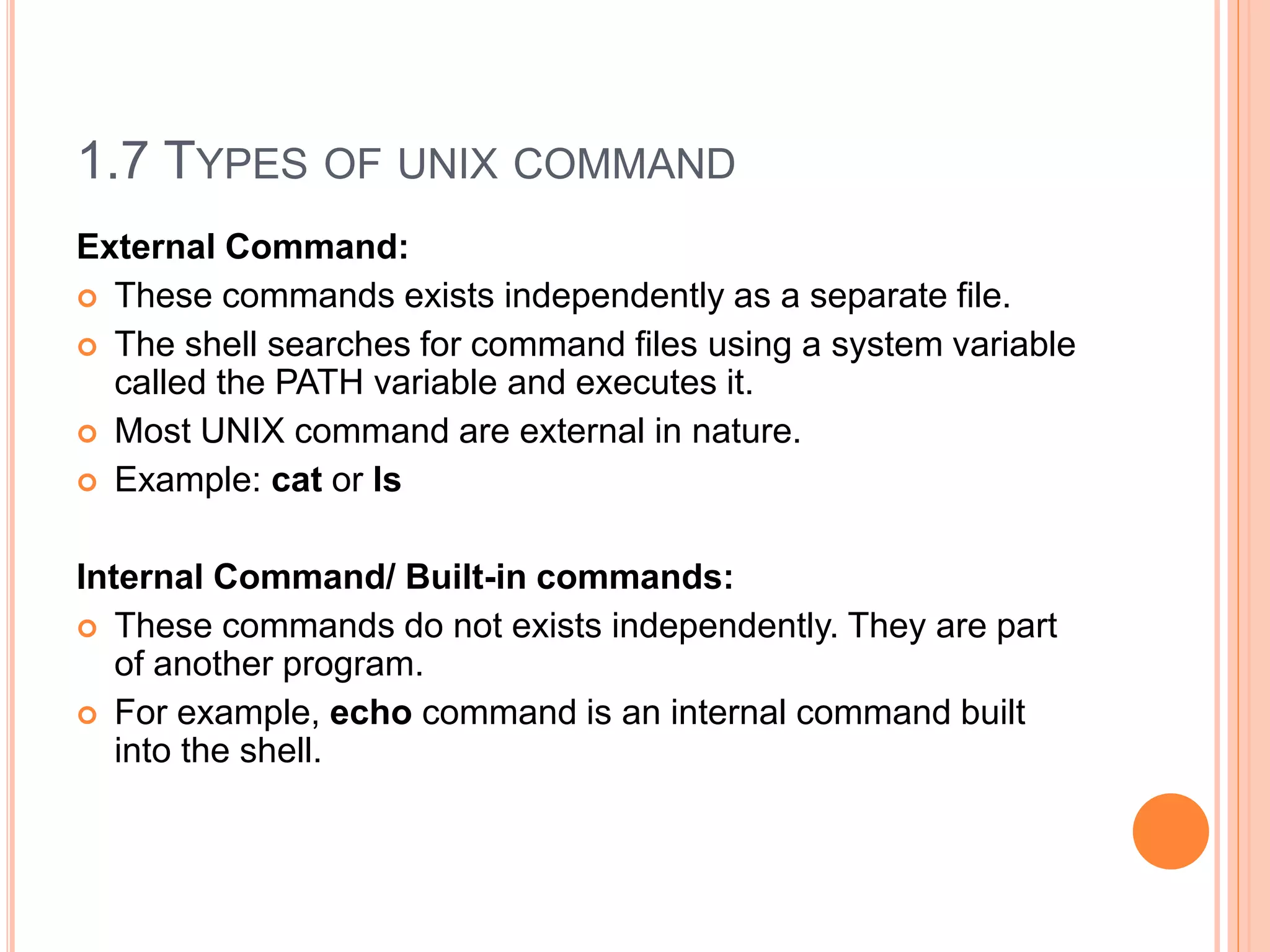 1.7 TYPES OF UNIX COMMAND
External Command:
 These commands exists independently as a separate file.
 The shell searches for command files using a system variable
called the PATH variable and executes it.
 Most UNIX command are external in nature.
 Example: cat or ls
Internal Command/ Built-in commands:
 These commands do not exists independently. They are part
of another program.
 For example, echo command is an internal command built
into the shell.
 