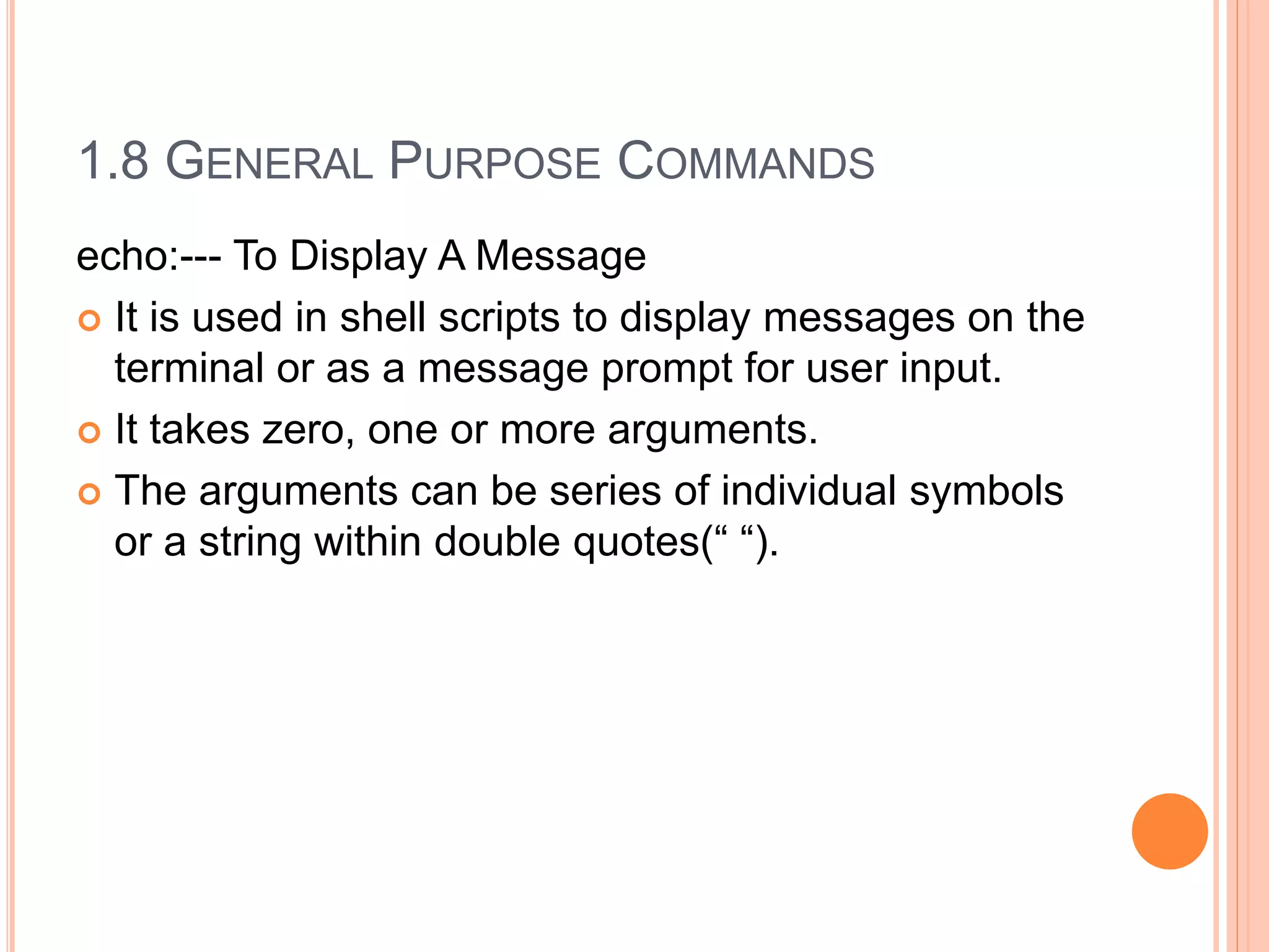 1.8 GENERAL PURPOSE COMMANDS
echo:--- To Display A Message
 It is used in shell scripts to display messages on the
terminal or as a message prompt for user input.
 It takes zero, one or more arguments.
 The arguments can be series of individual symbols
or a string within double quotes(“ “).
 