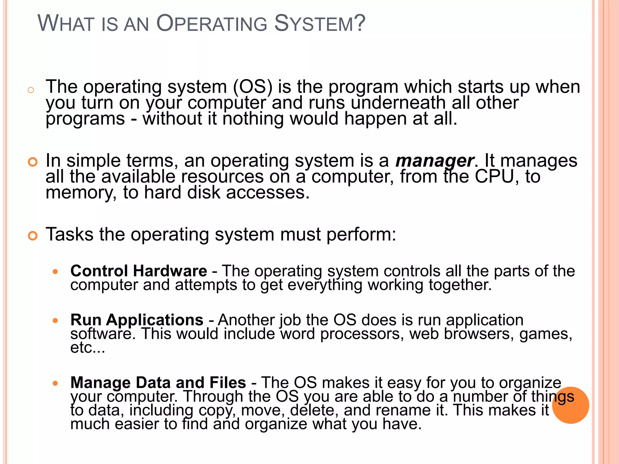 WHAT IS AN OPERATING SYSTEM?
o The operating system (OS) is the program which starts up when
you turn on your computer and runs underneath all other
programs - without it nothing would happen at all.
 In simple terms, an operating system is a manager. It manages
all the available resources on a computer, from the CPU, to
memory, to hard disk accesses.
 Tasks the operating system must perform:
 Control Hardware - The operating system controls all the parts of the
computer and attempts to get everything working together.
 Run Applications - Another job the OS does is run application
software. This would include word processors, web browsers, games,
etc...
 Manage Data and Files - The OS makes it easy for you to organize
your computer. Through the OS you are able to do a number of things
to data, including copy, move, delete, and rename it. This makes it
much easier to find and organize what you have.
 