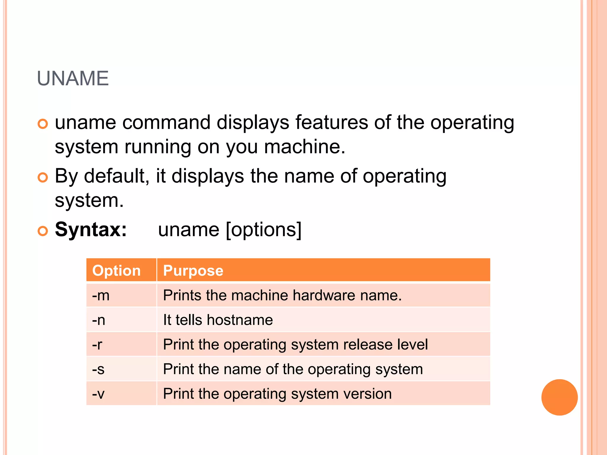 UNAME
 uname command displays features of the operating
system running on you machine.
 By default, it displays the name of operating
system.
 Syntax: uname [options]
Option Purpose
-m Prints the machine hardware name.
-n It tells hostname
-r Print the operating system release level
-s Print the name of the operating system
-v Print the operating system version
 