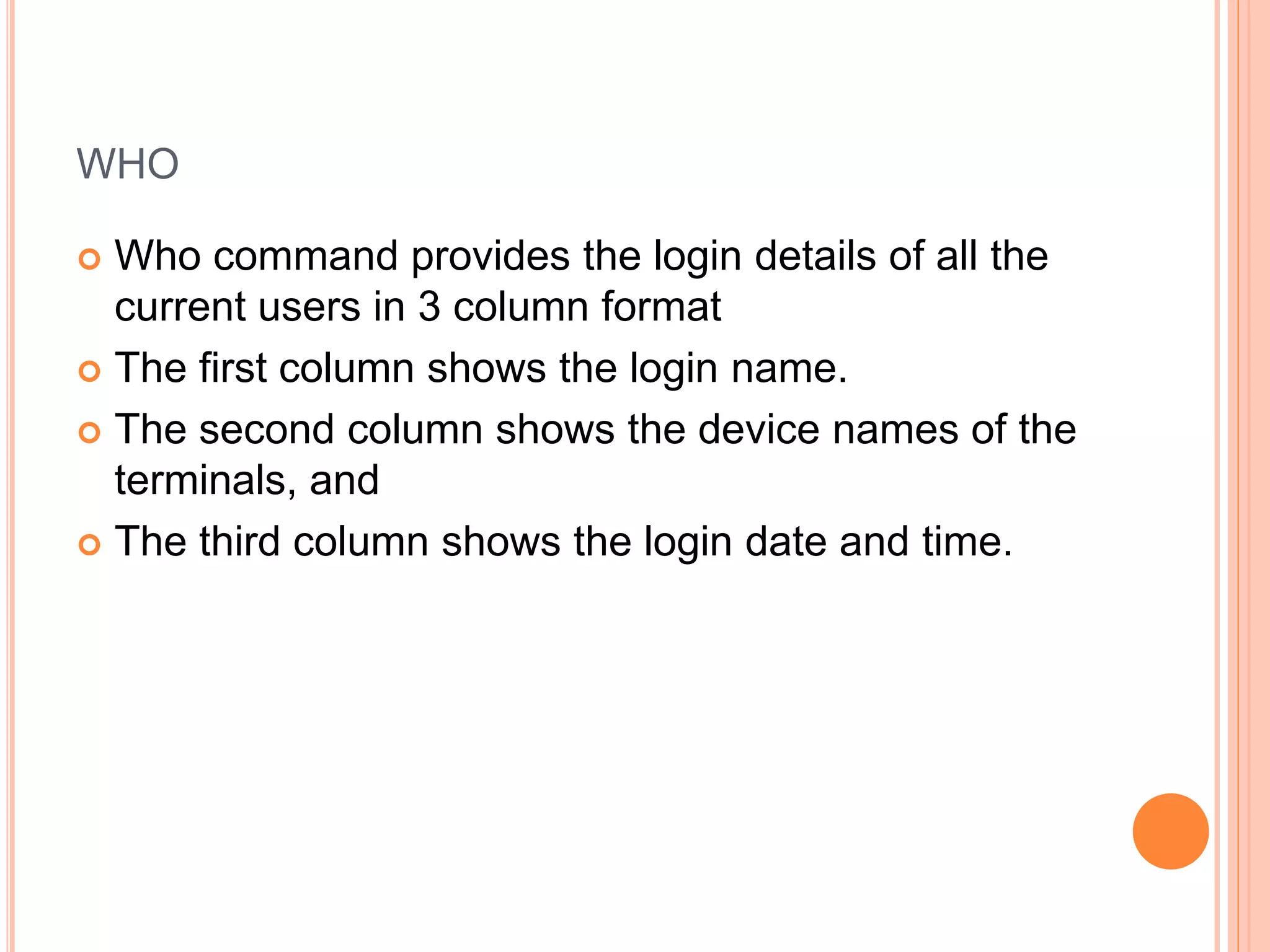 WHO
 Who command provides the login details of all the
current users in 3 column format
 The first column shows the login name.
 The second column shows the device names of the
terminals, and
 The third column shows the login date and time.
 