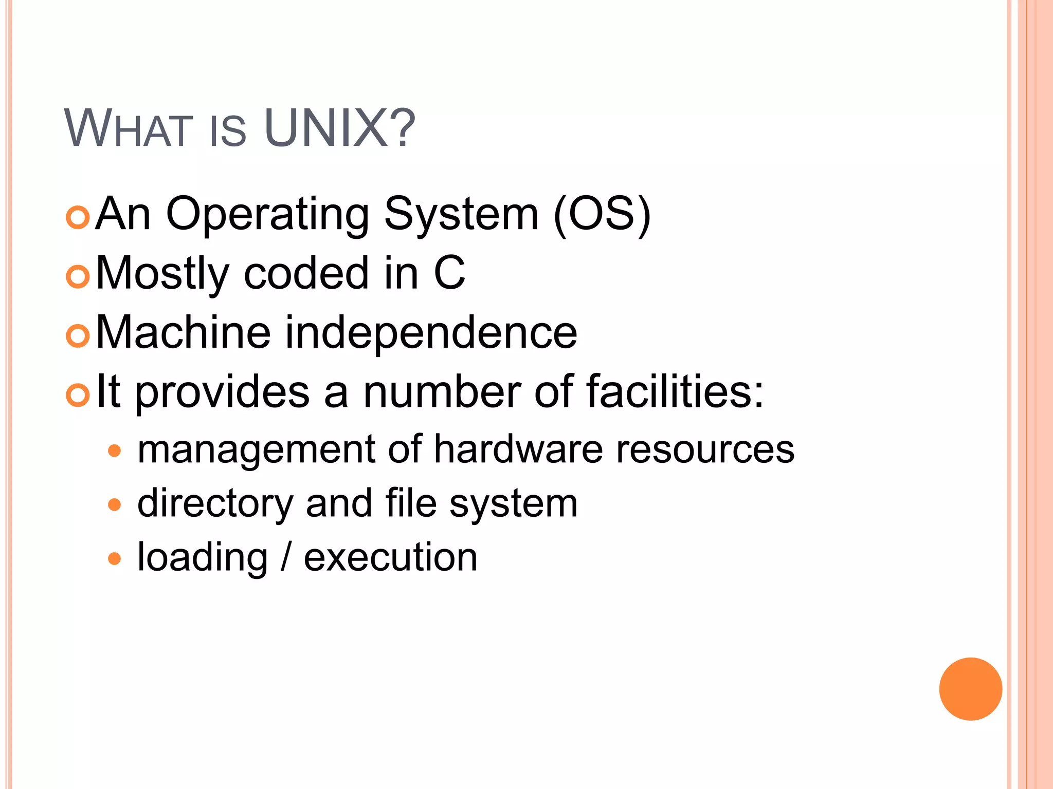 WHAT IS UNIX?
An Operating System (OS)
Mostly coded in C
Machine independence
It provides a number of facilities:
 management of hardware resources
 directory and file system
 loading / execution
 