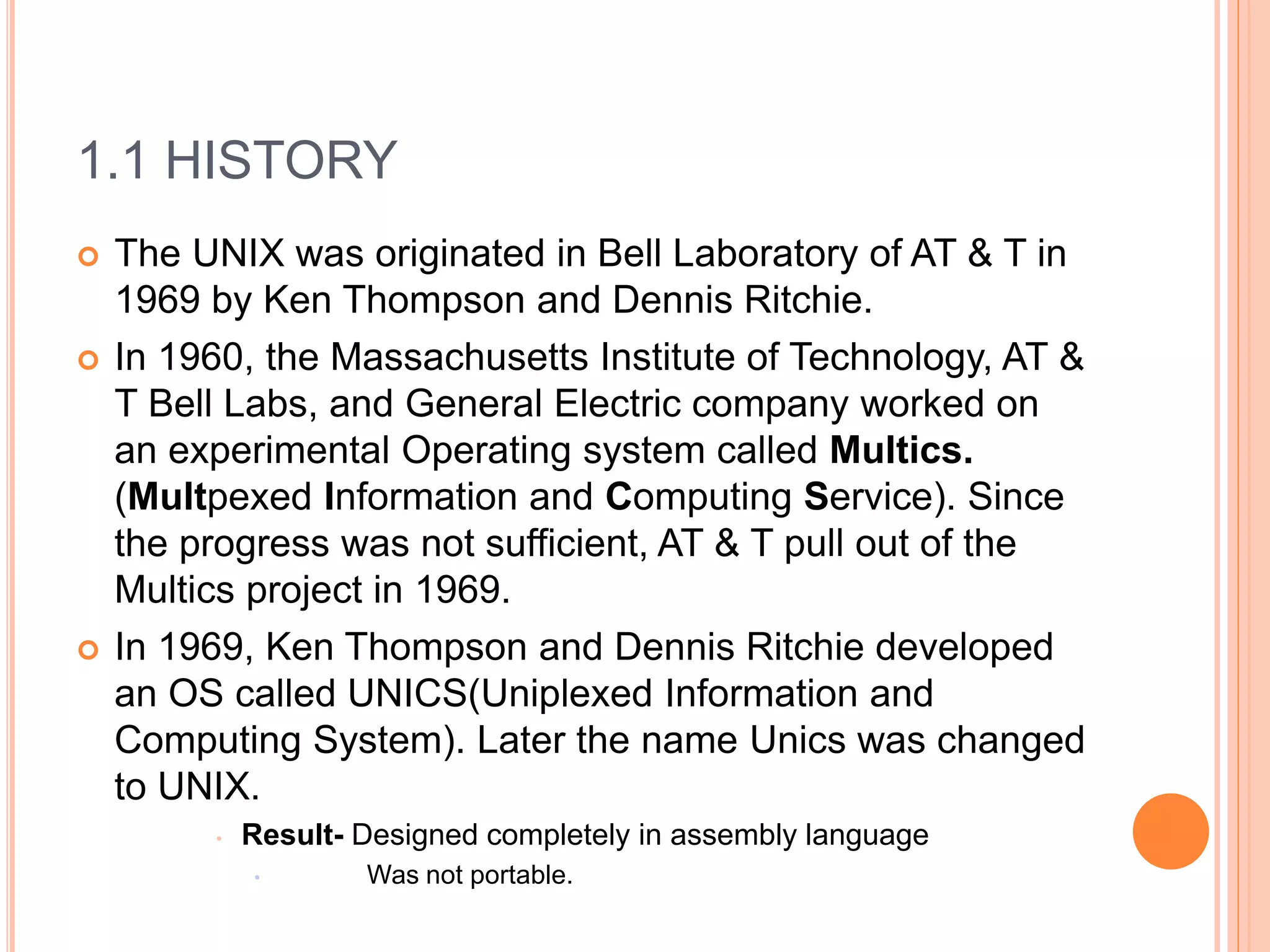 1.1 HISTORY
 The UNIX was originated in Bell Laboratory of AT & T in
1969 by Ken Thompson and Dennis Ritchie.
 In 1960, the Massachusetts Institute of Technology, AT &
T Bell Labs, and General Electric company worked on
an experimental Operating system called Multics.
(Multpexed Information and Computing Service). Since
the progress was not sufficient, AT & T pull out of the
Multics project in 1969.
 In 1969, Ken Thompson and Dennis Ritchie developed
an OS called UNICS(Uniplexed Information and
Computing System). Later the name Unics was changed
to UNIX.
• Result- Designed completely in assembly language
• Was not portable.
 