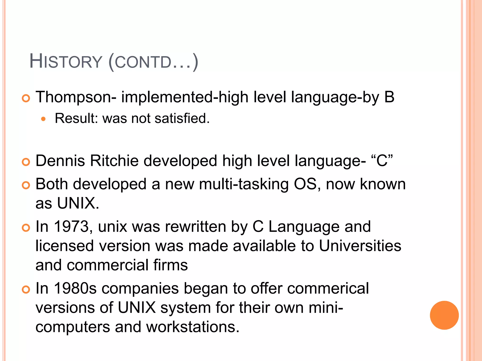 HISTORY (CONTD…)
 Thompson- implemented-high level language-by B
 Result: was not satisfied.
 Dennis Ritchie developed high level language- “C”
 Both developed a new multi-tasking OS, now known
as UNIX.
 In 1973, unix was rewritten by C Language and
licensed version was made available to Universities
and commercial firms
 In 1980s companies began to offer commerical
versions of UNIX system for their own mini-
computers and workstations.
 