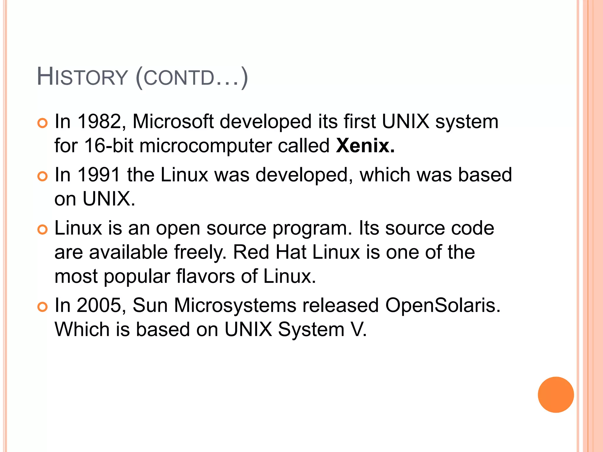 HISTORY (CONTD…)
 In 1982, Microsoft developed its first UNIX system
for 16-bit microcomputer called Xenix.
 In 1991 the Linux was developed, which was based
on UNIX.
 Linux is an open source program. Its source code
are available freely. Red Hat Linux is one of the
most popular flavors of Linux.
 In 2005, Sun Microsystems released OpenSolaris.
Which is based on UNIX System V.
 
