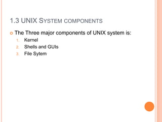 1.3 UNIX SYSTEM COMPONENTS
 The Three major components of UNIX system is:
1. Kernel
2. Shells and GUIs
3. File Sytem
 