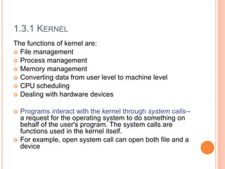 1.3.1 KERNEL
The functions of kernel are:
 File management
 Process management
 Memory management
 Converting data from user level to machine level
 CPU scheduling
 Dealing with hardware devices
 Programs interact with the kernel through system calls--
a request for the operating system to do something on
behalf of the user's program. The system calls are
functions used in the kernel itself.
 For example, open system call can open both file and a
device
 