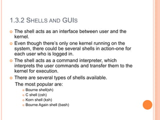 1.3.2 SHELLS AND GUIS
 The shell acts as an interface between user and the
kernel.
 Even though there’s only one kernel running on the
system, there could be several shells in action-one for
each user who is logged in.
 The shell acts as a command interpreter, which
interprets the user commands and transfer them to the
kernel for execution.
 There are several types of shells available.
The most popular are:
 Bourne shell(sh)
 C shell (csh)
 Korn shell (ksh)
 Bourne Again shell (bash)
 