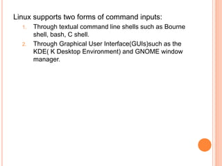 Linux supports two forms of command inputs:
1. Through textual command line shells such as Bourne
shell, bash, C shell.
2. Through Graphical User Interface(GUIs)such as the
KDE( K Desktop Environment) and GNOME window
manager.
 