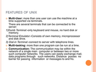 FEATURES OF UNIX
 Multi-User: more than one user can use the machine at a
time supported via terminals.
There are several terminals that can be connected to the
server:
1)Dumb Terminal:-only keyboard and mouse, no hard disk or
memory.
2)Terminal Emulator:-Consists of own memory, microprocessor
and disk drive.
3) Dial-in Terminal:-connect to server with telephone lines.
 Multi-tasking: more than one program can be run at a time.
 Communication: The communication may be within the
network of a single main computer or between two or more
such computer networks. The users can easily exchange mail,
data programs through such networks. Distance posses no
barrier for passing information or messages to and fro.
 