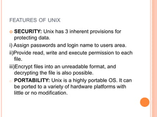 FEATURES OF UNIX
 SECURITY: Unix has 3 inherent provisions for
protecting data.
i) Assign passwords and login name to users area.
ii)Provide read, write and execute permission to each
file.
iii)Encrypt files into an unreadable format, and
decrypting the file is also possible.
o PORTABILITY: Unix is a highly portable OS. It can
be ported to a variety of hardware platforms with
little or no modification.
 