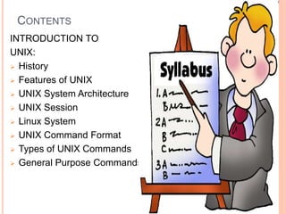 CONTENTS
INTRODUCTION TO
UNIX:
 History
 Features of UNIX
 UNIX System Architecture
 UNIX Session
 Linux System
 UNIX Command Format
 Types of UNIX Commands
 General Purpose Commands.
 