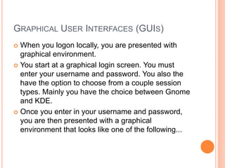 GRAPHICAL USER INTERFACES (GUIS)
 When you logon locally, you are presented with
graphical environment.
 You start at a graphical login screen. You must
enter your username and password. You also the
have the option to choose from a couple session
types. Mainly you have the choice between Gnome
and KDE.
 Once you enter in your username and password,
you are then presented with a graphical
environment that looks like one of the following...
 