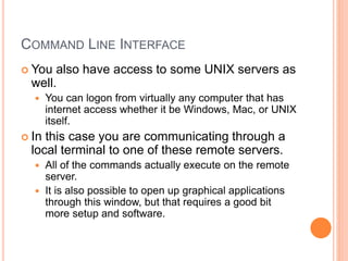COMMAND LINE INTERFACE
 You also have access to some UNIX servers as
well.
 You can logon from virtually any computer that has
internet access whether it be Windows, Mac, or UNIX
itself.
 In this case you are communicating through a
local terminal to one of these remote servers.
 All of the commands actually execute on the remote
server.
 It is also possible to open up graphical applications
through this window, but that requires a good bit
more setup and software.
 