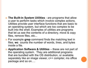  The Built-in System Utilities - are programs that allow
a user to perform tasks which involve complex actions.
Utilities provide user interface functions that are basic to
an operating system, but which are too complex to be
built into the shell. Examples of utilities are programs
that let us see the contents of a directory, move & copy
files, remove files, etc...
 For example grep command finds the matching text in
files, wc counts the number of words, lines, and bytes
inside a file.
 Application Software & Utilities – these are not part of
the operating system. They are additional programs
that are bundled with the OS distribution, or available
separately like an image viewer, c++ compiler, ms office
package and so on….
 