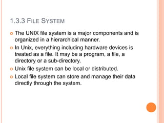 1.3.3 FILE SYSTEM
 The UNIX file system is a major components and is
organized in a hierarchical manner.
 In Unix, everything including hardware devices is
treated as a file. It may be a program, a file, a
directory or a sub-directory.
 Unix file system can be local or distributed.
 Local file system can store and manage their data
directly through the system.
 