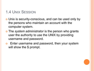 1.4 UNIX SESSION
 Unix is security-conscious, and can be used only by
the persons who maintain an account with the
computer system.
 The system administrator is the person who grants
user the authority to use the UNIX by providing
username and password.
 Enter username and password, then your system
will show the $ prompt.
 