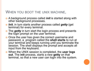 WHEN YOU BOOT THE UNIX MACHINE,
 A background process called init is started along with
other background processes.
 Init, in turn starts another process called getty (get
terminal) for every terminal.
 The getty in turn start the login process and presents
the login prompt on the user terminal.
 Once the user has given the correct username and
password, a program called the shell starts to run at
your terminal and keeps running until you terminate the
session. The shell displays the prompt and accepts all
input from the keyboard.
 When the UNIX session is completed, the user logs
out. The init process, starts a new getty on that
terminal, so that a new user can login into the system.
 