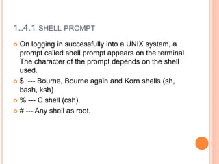 1..4.1 SHELL PROMPT
 On logging in successfully into a UNIX system, a
prompt called shell prompt appears on the terminal.
The character of the prompt depends on the shell
used.
 $ --- Bourne, Bourne again and Korn shells (sh,
bash, ksh)
 % --- C shell (csh).
 # --- Any shell as root.
 