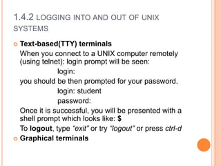 1.4.2 LOGGING INTO AND OUT OF UNIX
SYSTEMS
 Text-based(TTY) terminals
When you connect to a UNIX computer remotely
(using telnet): login prompt will be seen:
login:
you should be then prompted for your password.
login: student
password:
Once it is successful, you will be presented with a
shell prompt which looks like: $
To logout, type “exit” or try “logout” or press ctrl-d
 Graphical terminals
 