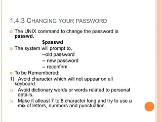 1.4.3 CHANGING YOUR PASSWORD
 The UNIX command to change the password is
passwd.
$passwd
 The system will prompt to,
--old password
-- new password
-- reconfirm
 To be Remembered:
1) Avoid character which will not appear on all
keyboard.
2) Avoid dictionary words or words related to personal
details.
3) Make it atleast 7 to 8 character long and try to use a
mix of letters, numbers and punctuation.
 