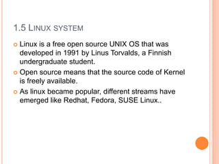 1.5 LINUX SYSTEM
 Linux is a free open source UNIX OS that was
developed in 1991 by Linus Torvalds, a Finnish
undergraduate student.
 Open source means that the source code of Kernel
is freely available.
 As linux became popular, different streams have
emerged like Redhat, Fedora, SUSE Linux..
 