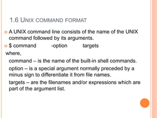 1.6 UNIX COMMAND FORMAT
 A UNIX command line consists of the name of the UNIX
command followed by its arguments.
 $ command -option targets
where,
command – is the name of the built-in shell commands.
option – is a special argument normally preceded by a
minus sign to differentiate it from file names.
targets – are the filenames and/or expressions which are
part of the argument list.
 