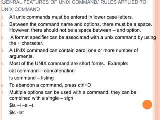 GENRAL FEATURES OF UNIX COMMAND/ RULES APPLIED TO
UNIX COMMAND
1. All unix commands must be entered in lower case letters.
2. Between the command name and options, there must be a space.
However, there should not be a space between – and option.
3. A format specifier can be associated with a unix command by using
the + character.
4. A UNIX command can contain zero, one or more number of
arguments.
5. Most of the UNIX command are short forms. Example:
cat command – concatenation
ls command – listing
6. To abandon a command, press ctrl+D
7. Multiple options can be used with a command, they can be
combined with a single – sign
$ls –l –a –t
$ls -lat
 