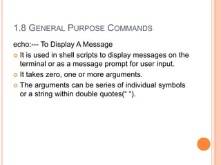 1.8 GENERAL PURPOSE COMMANDS
echo:--- To Display A Message
 It is used in shell scripts to display messages on the
terminal or as a message prompt for user input.
 It takes zero, one or more arguments.
 The arguments can be series of individual symbols
or a string within double quotes(“ “).
 