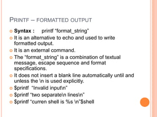 PRINTF – FORMATTED OUTPUT
 Syntax : printf “format_string”
 It is an alternative to echo and used to write
formatted output.
 It is an external command.
 The “format_string” is a combination of textual
message, escape sequence and format
specifications.
 It does not insert a blank line automatically until and
unless the n is used explicitly.
 $printf “Invalid inputn”
 $printf “two separaten linesn”
 $printf “curren shell is %s n”$shell
 