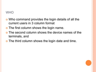 WHO
 Who command provides the login details of all the
current users in 3 column format
 The first column shows the login name.
 The second column shows the device names of the
terminals, and
 The third column shows the login date and time.
 