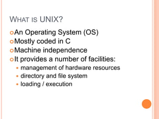 WHAT IS UNIX?
An Operating System (OS)
Mostly coded in C
Machine independence
It provides a number of facilities:
 management of hardware resources
 directory and file system
 loading / execution
 