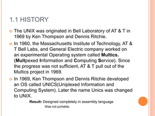1.1 HISTORY
 The UNIX was originated in Bell Laboratory of AT & T in
1969 by Ken Thompson and Dennis Ritchie.
 In 1960, the Massachusetts Institute of Technology, AT &
T Bell Labs, and General Electric company worked on
an experimental Operating system called Multics.
(Multpexed Information and Computing Service). Since
the progress was not sufficient, AT & T pull out of the
Multics project in 1969.
 In 1969, Ken Thompson and Dennis Ritchie developed
an OS called UNICS(Uniplexed Information and
Computing System). Later the name Unics was changed
to UNIX.
• Result- Designed completely in assembly language
• Was not portable.
 