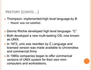 HISTORY (CONTD…)
 Thompson- implemented-high level language-by B
 Result: was not satisfied.
 Dennis Ritchie developed high level language- “C”
 Both developed a new multi-tasking OS, now known
as UNIX.
 In 1973, unix was rewritten by C Language and
licensed version was made available to Universities
and commercial firms
 In 1980s companies began to offer commerical
versions of UNIX system for their own mini-
computers and workstations.
 