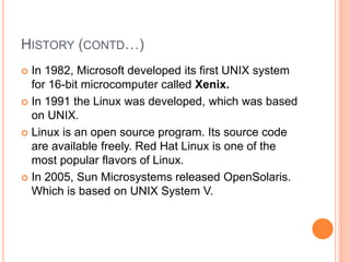 HISTORY (CONTD…)
 In 1982, Microsoft developed its first UNIX system
for 16-bit microcomputer called Xenix.
 In 1991 the Linux was developed, which was based
on UNIX.
 Linux is an open source program. Its source code
are available freely. Red Hat Linux is one of the
most popular flavors of Linux.
 In 2005, Sun Microsystems released OpenSolaris.
Which is based on UNIX System V.
 
