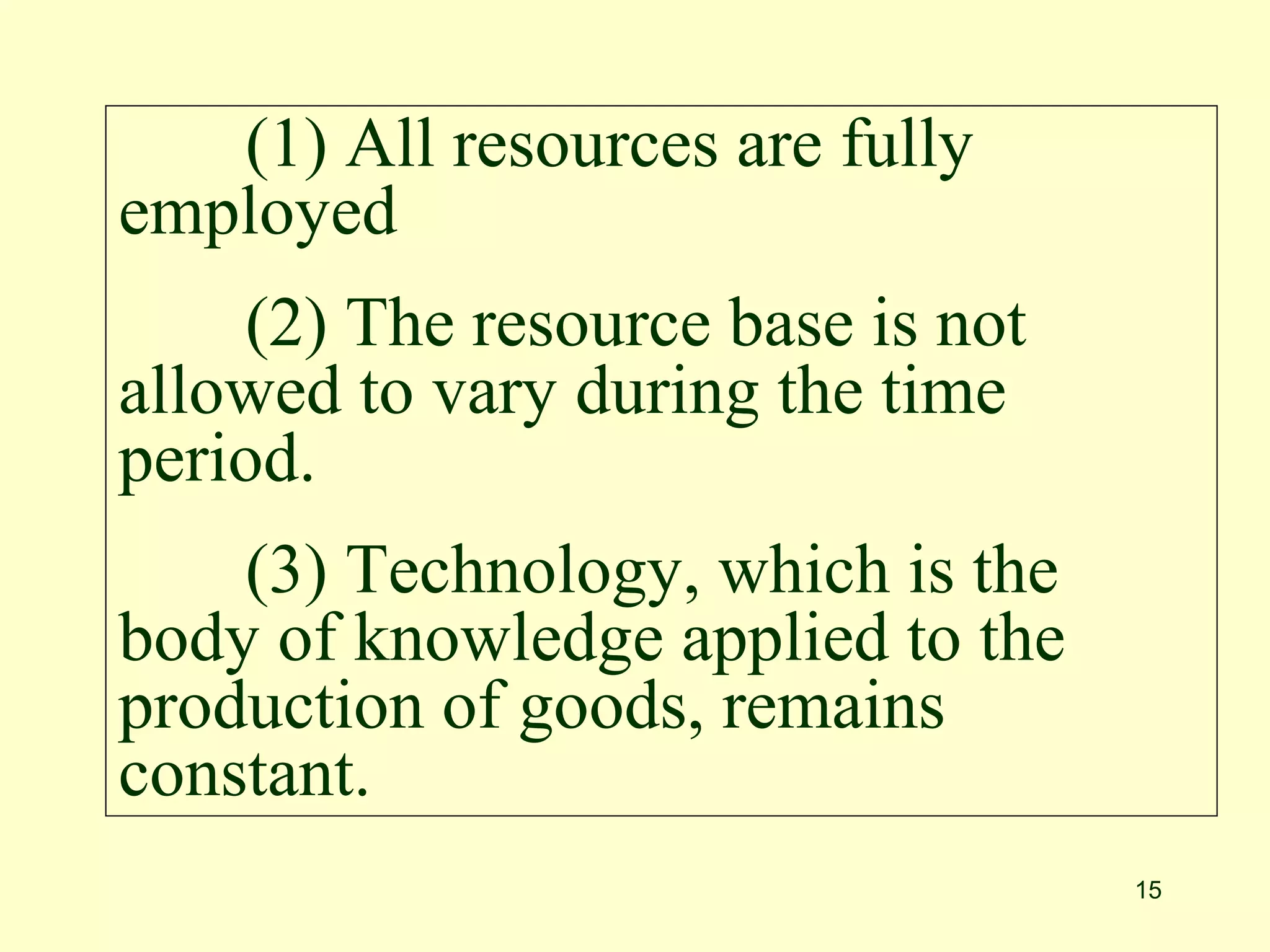 15
(1) All resources are fully
employed
(2) The resource base is not
allowed to vary during the time
period.
(3) Technology, which is the
body of knowledge applied to the
production of goods, remains
constant.
 
