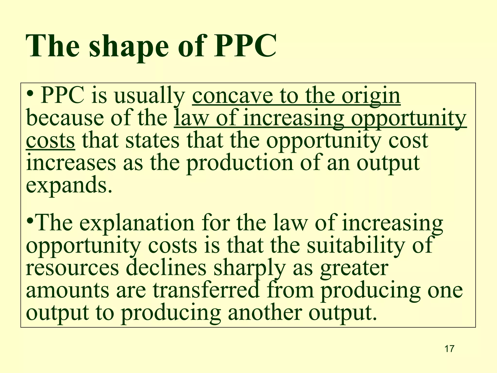 17
• PPC is usually concave to the origin
because of the law of increasing opportunity
costs that states that the opportunity cost
increases as the production of an output
expands.
•The explanation for the law of increasing
opportunity costs is that the suitability of
resources declines sharply as greater
amounts are transferred from producing one
output to producing another output.
The shape of PPC
 