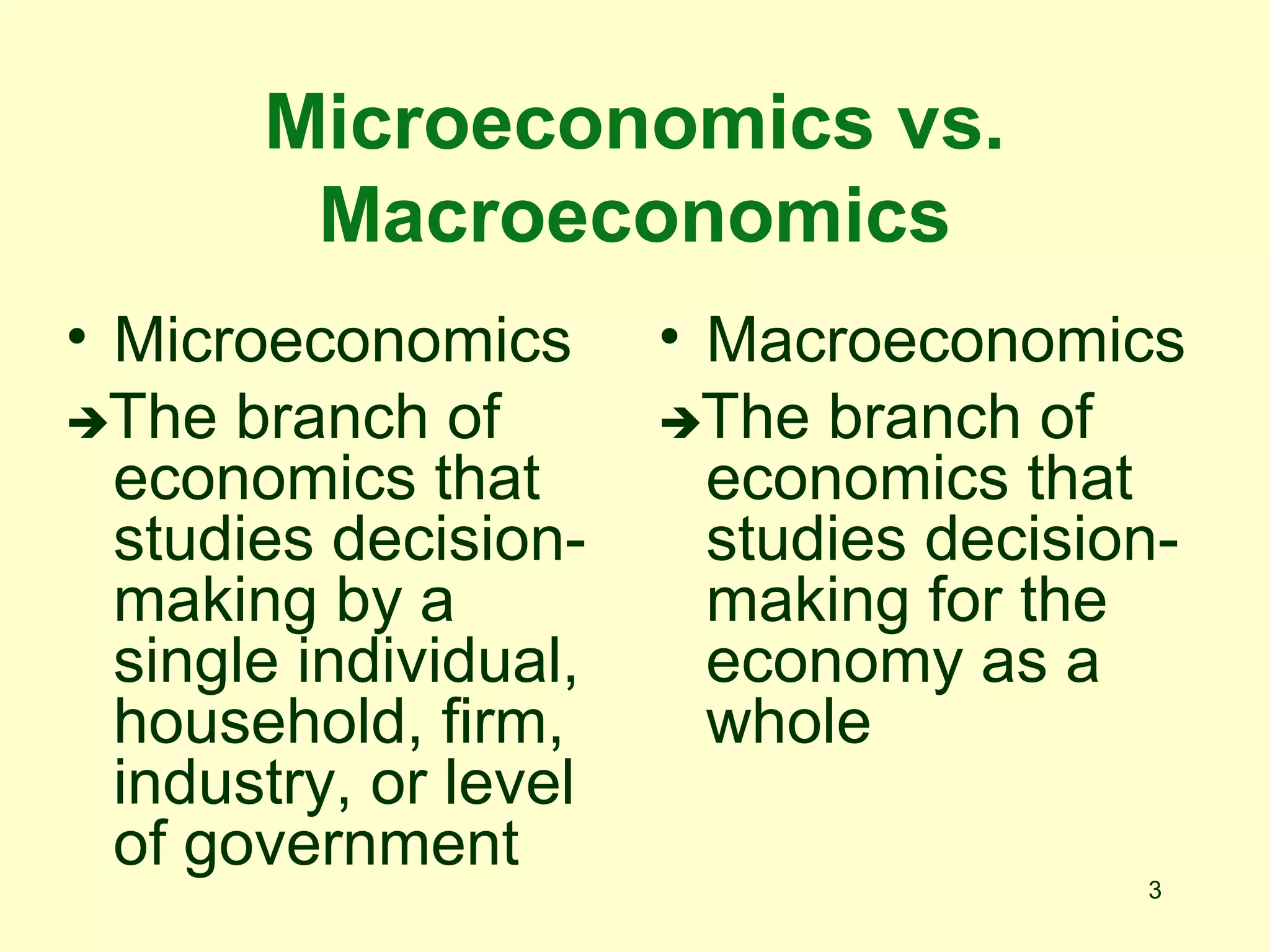 3
Microeconomics vs.
Macroeconomics
• Macroeconomics
The branch of
economics that
studies decision-
making for the
economy as a
whole
• Microeconomics
The branch of
economics that
studies decision-
making by a
single individual,
household, firm,
industry, or level
of government
 