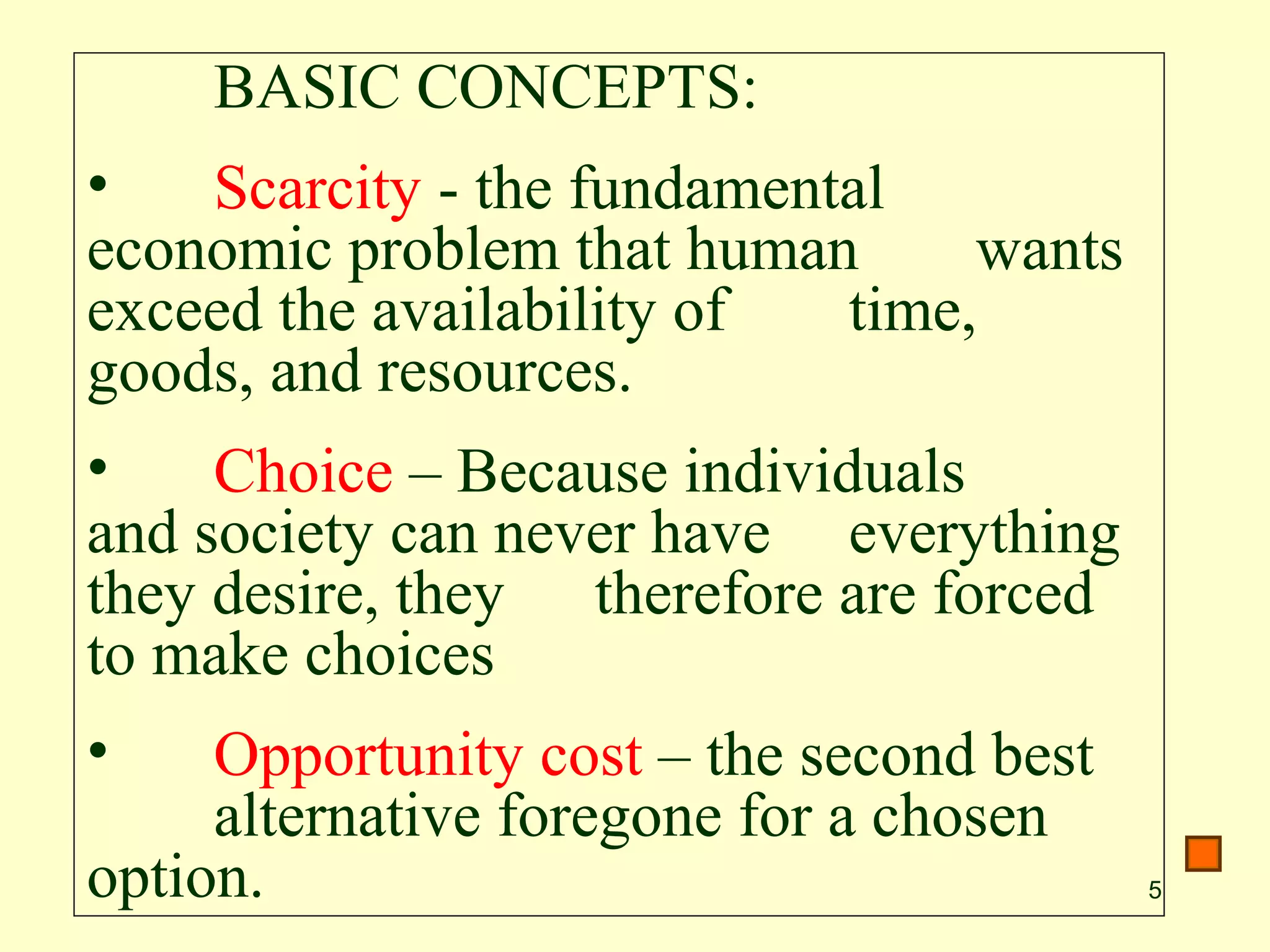 5
BASIC CONCEPTS:
• Scarcity - the fundamental
economic problem that human wants
exceed the availability of time,
goods, and resources.
• Choice – Because individuals
and society can never have everything
they desire, they therefore are forced
to make choices
• Opportunity cost – the second best
alternative foregone for a chosen
option.
 