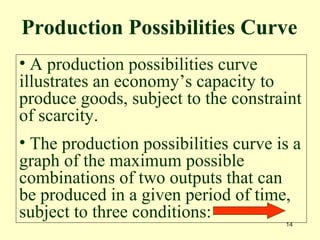14
• A production possibilities curve
illustrates an economy’s capacity to
produce goods, subject to the constraint
of scarcity.
• The production possibilities curve is a
graph of the maximum possible
combinations of two outputs that can
be produced in a given period of time,
subject to three conditions:
Production Possibilities Curve
 