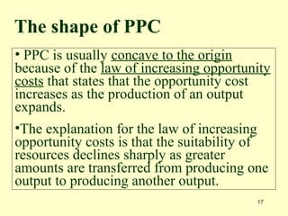 17
• PPC is usually concave to the origin
because of the law of increasing opportunity
costs that states that the opportunity cost
increases as the production of an output
expands.
•The explanation for the law of increasing
opportunity costs is that the suitability of
resources declines sharply as greater
amounts are transferred from producing one
output to producing another output.
The shape of PPC
 