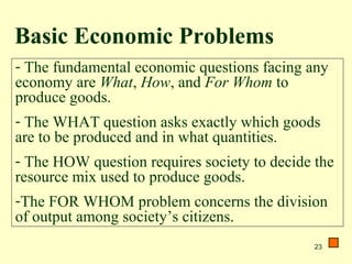 23
- The fundamental economic questions facing any
economy are What, How, and For Whom to
produce goods.
- The WHAT question asks exactly which goods
are to be produced and in what quantities.
- The HOW question requires society to decide the
resource mix used to produce goods.
-The FOR WHOM problem concerns the division
of output among society’s citizens.
Basic Economic Problems
 