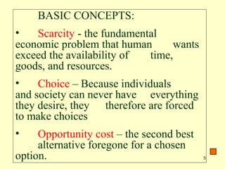 5
BASIC CONCEPTS:
• Scarcity - the fundamental
economic problem that human wants
exceed the availability of time,
goods, and resources.
• Choice – Because individuals
and society can never have everything
they desire, they therefore are forced
to make choices
• Opportunity cost – the second best
alternative foregone for a chosen
option.
 