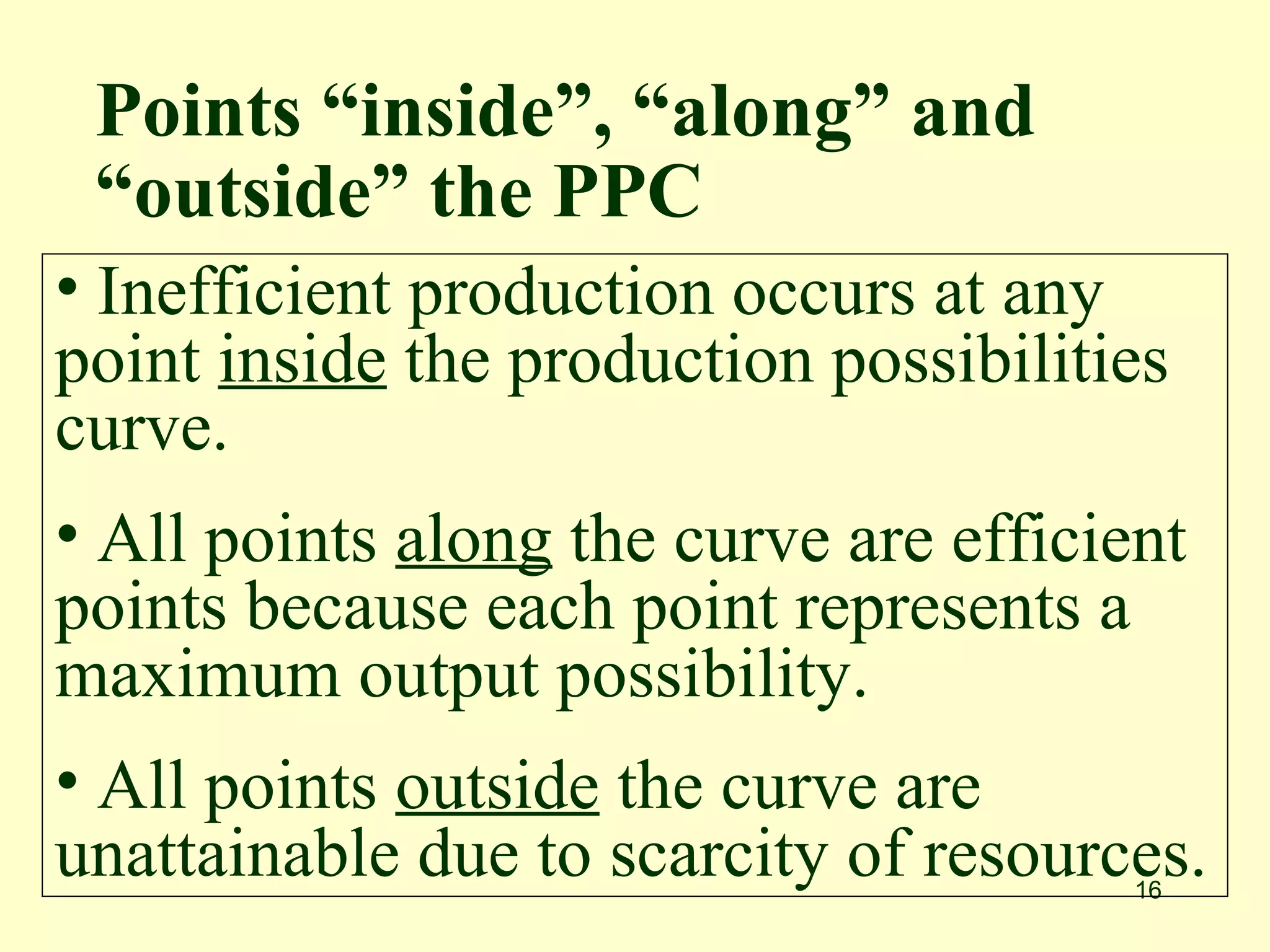 Points “inside”, “along” and
 “outside” the PPC
• Inefficient production occurs at any
point inside the production possibilities
curve.
• All points along the curve are efficient
points because each point represents a
maximum output possibility.
• All points outside the curve are
unattainable due to scarcity of resources.
                                        16
 