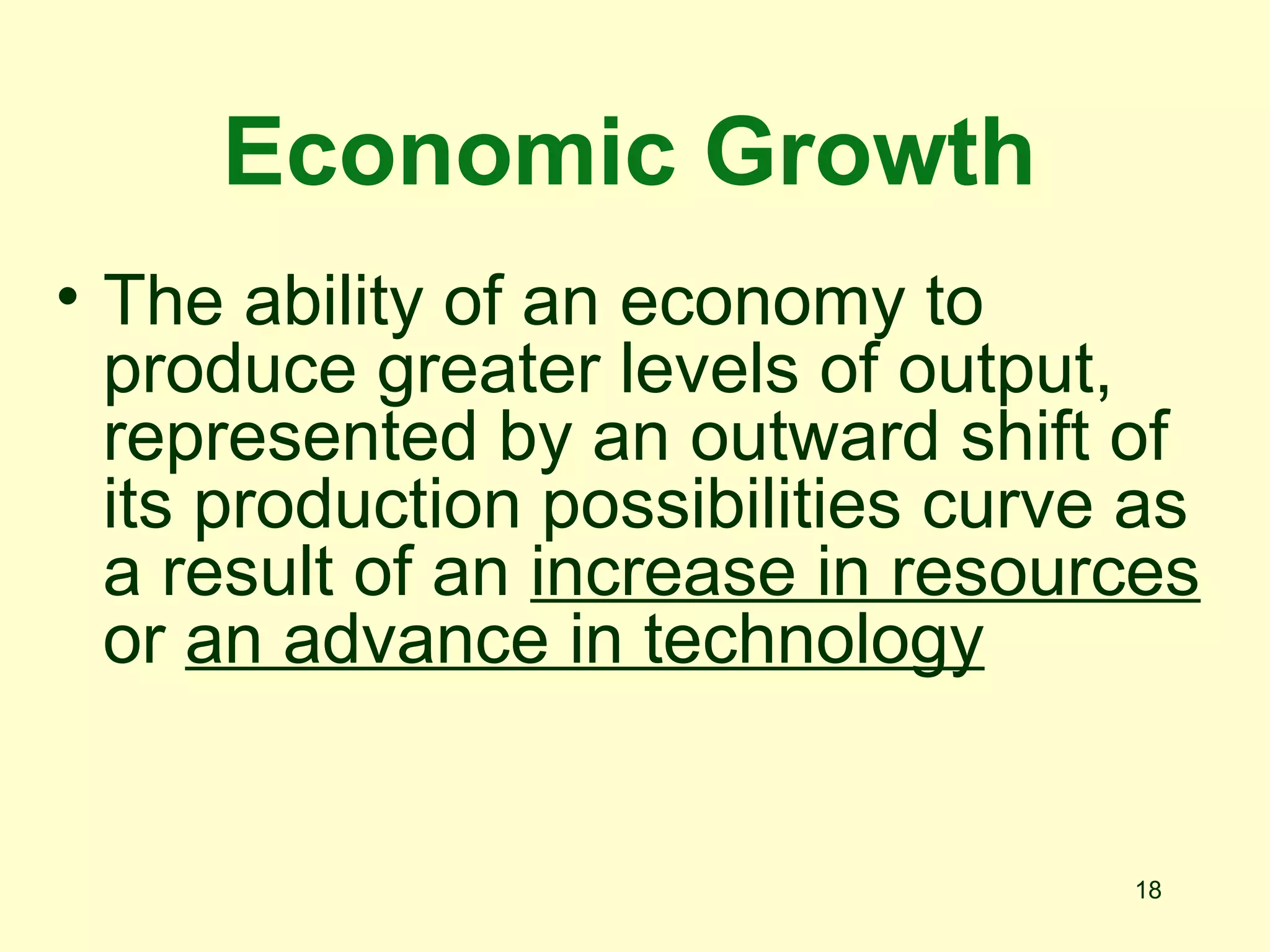 Economic Growth
• The ability of an economy to
  produce greater levels of output,
  represented by an outward shift of
  its production possibilities curve as
  a result of an increase in resources
  or an advance in technology


                                    18
 
