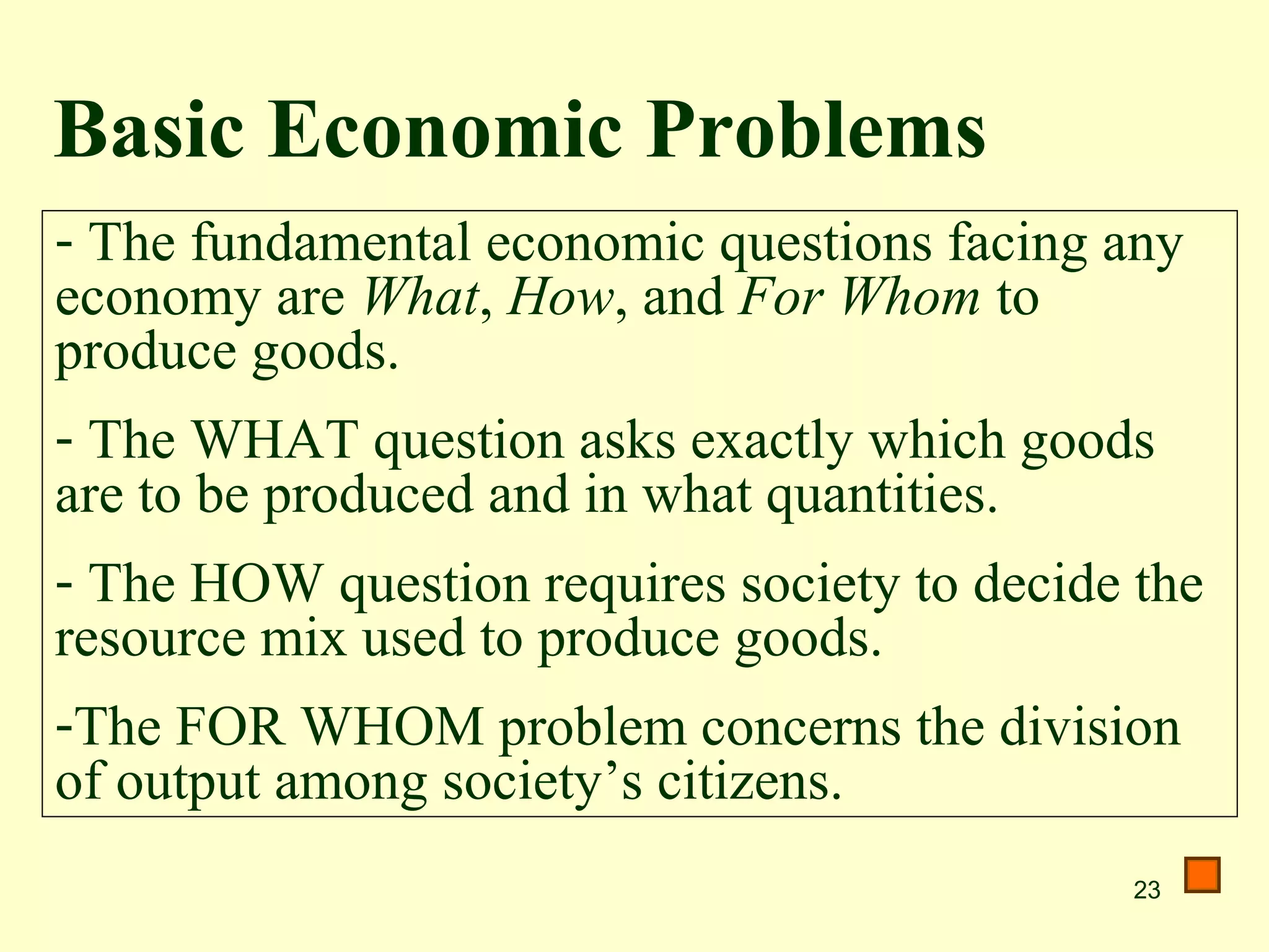Basic Economic Problems
- The fundamental economic questions facing any
economy are What, How, and For Whom to
produce goods.
- The WHAT question asks exactly which goods
are to be produced and in what quantities.
- The HOW question requires society to decide the
resource mix used to produce goods.
-The FOR WHOM problem concerns the division
of output among society’s citizens.
                                              23
 
