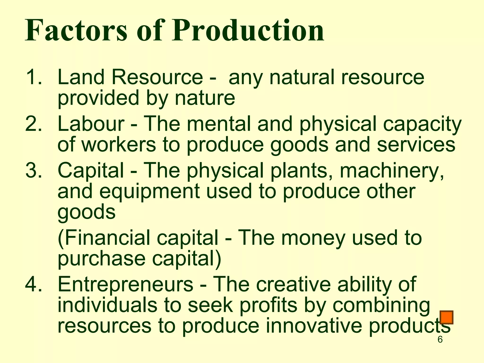 Factors of Production
1. Land Resource - any natural resource
   provided by nature
2. Labour - The mental and physical capacity
   of workers to produce goods and services
3. Capital - The physical plants, machinery,
   and equipment used to produce other
   goods
   (Financial capital - The money used to
   purchase capital)
4. Entrepreneurs - The creative ability of
   individuals to seek profits by combining
   resources to produce innovative products 6
 
