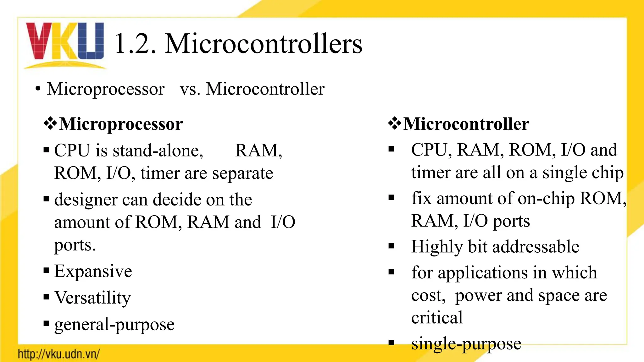 1.2. Microcontrollers
• Microprocessor vs. Microcontroller
Microprocessor
 CPU is stand-alone, RAM,
ROM, I/O, timer are separate
 designer can decide on the
amount of ROM, RAM and I/O
ports.
 Expansive
 Versatility
 general-purpose
Microcontroller
 CPU, RAM, ROM, I/O and
timer are all on a single chip
 fix amount of on-chip ROM,
RAM, I/O ports
 Highly bit addressable
 for applications in which
cost, power and space are
critical
 single-purpose
 